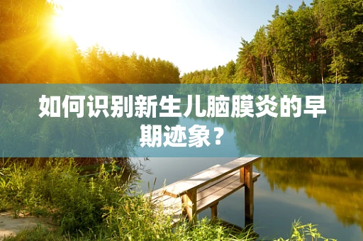 如何识别新生儿脑膜炎的早期迹象？