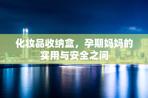 化妆品收纳盒，孕期妈妈的实用与安全之问