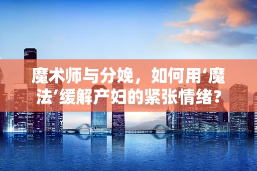魔术师与分娩，如何用‘魔法’缓解产妇的紧张情绪？