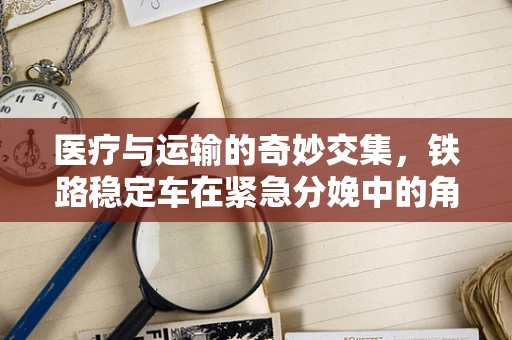 医疗与运输的奇妙交集，铁路稳定车在紧急分娩中的角色之问