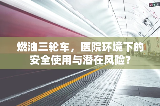 燃油三轮车，医院环境下的安全使用与潜在风险？