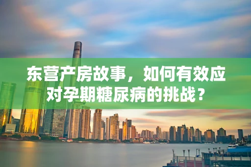 东营产房故事，如何有效应对孕期糖尿病的挑战？