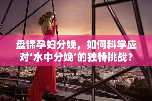 盘锦孕妇分娩，如何科学应对‘水中分娩’的独特挑战？