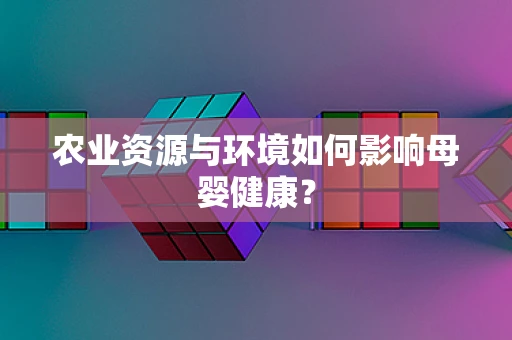 农业资源与环境如何影响母婴健康？
