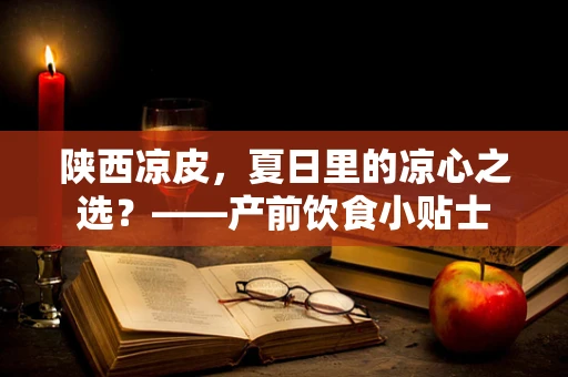 陕西凉皮，夏日里的凉心之选？——产前饮食小贴士