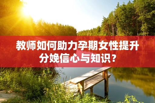 教师如何助力孕期女性提升分娩信心与知识？
