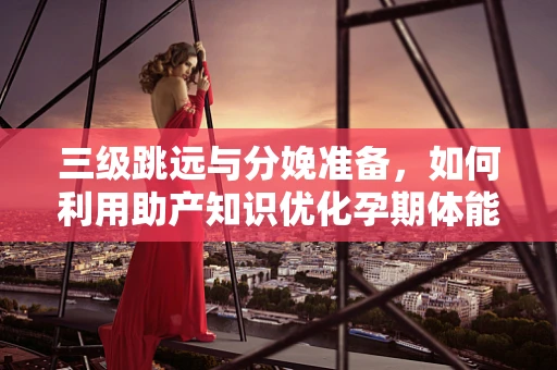 三级跳远与分娩准备，如何利用助产知识优化孕期体能训练？