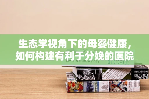 生态学视角下的母婴健康，如何构建有利于分娩的医院环境？