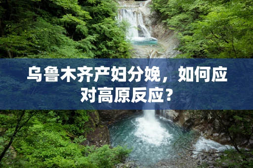 乌鲁木齐产妇分娩，如何应对高原反应？