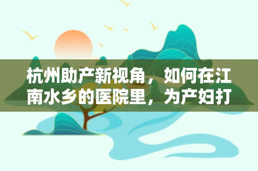 杭州助产新视角，如何在江南水乡的医院里，为产妇打造温馨而高效的分娩体验？