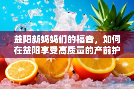 益阳新妈妈们的福音，如何在益阳享受高质量的产前护理与支持？
