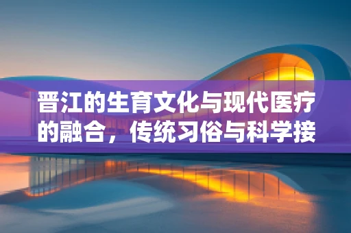 晋江的生育文化与现代医疗的融合，传统习俗与科学接生的平衡？