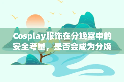 Cosplay服饰在分娩室中的安全考量，是否会成为分娩的隐形风险？