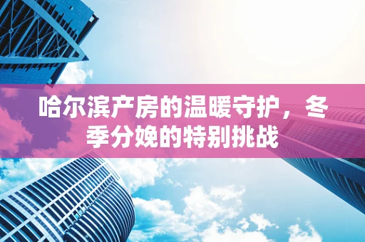 哈尔滨产房的温暖守护，冬季分娩的特别挑战