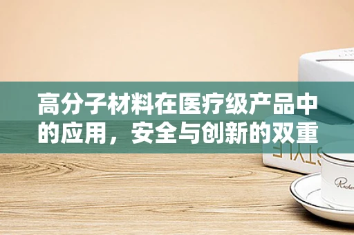 高分子材料在医疗级产品中的应用，安全与创新的双重考量