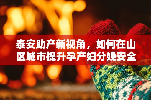 泰安助产新视角，如何在山区城市提升孕产妇分娩安全？
