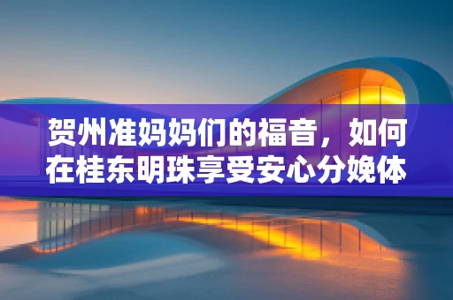 贺州准妈妈们的福音，如何在桂东明珠享受安心分娩体验？