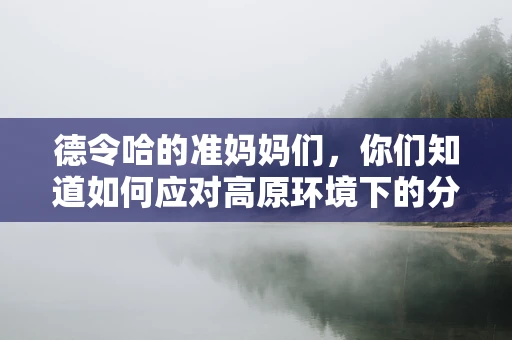 德令哈的准妈妈们，你们知道如何应对高原环境下的分娩挑战吗？