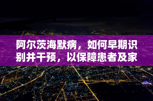 阿尔茨海默病，如何早期识别并干预，以保障患者及家庭福祉？