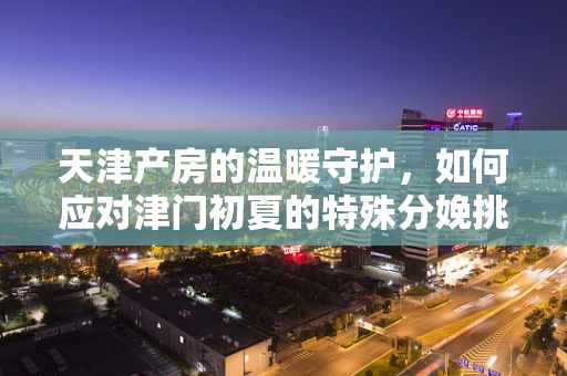 天津产房的温暖守护，如何应对津门初夏的特殊分娩挑战？