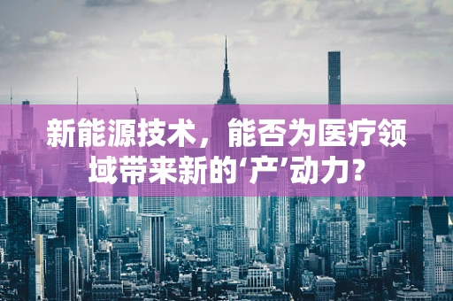 新能源技术，能否为医疗领域带来新的‘产’动力？