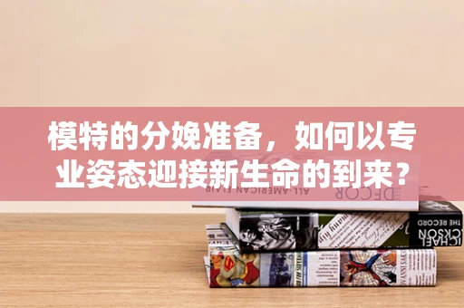 模特的分娩准备，如何以专业姿态迎接新生命的到来？