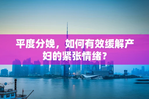 平度分娩，如何有效缓解产妇的紧张情绪？