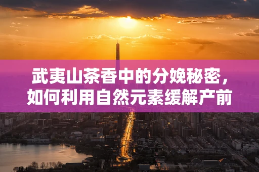 武夷山茶香中的分娩秘密，如何利用自然元素缓解产前焦虑？