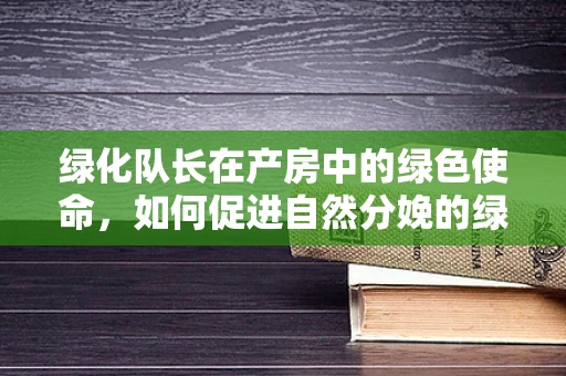 绿化队长在产房中的绿色使命，如何促进自然分娩的绿色环境构建？