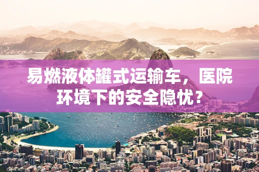 易燃液体罐式运输车，医院环境下的安全隐忧？