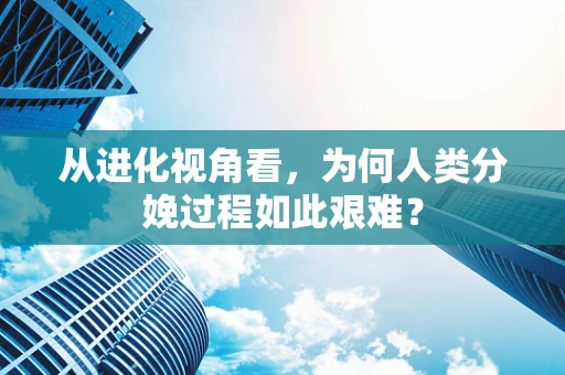 从进化视角看，为何人类分娩过程如此艰难？