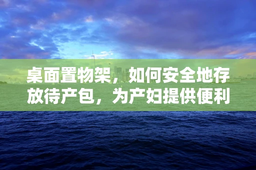 桌面置物架，如何安全地存放待产包，为产妇提供便利？