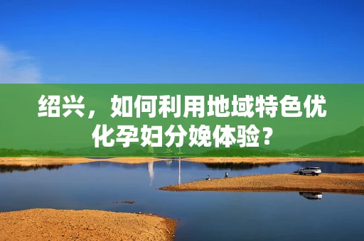 绍兴，如何利用地域特色优化孕妇分娩体验？