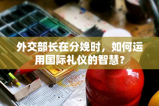 外交部长在分娩时，如何运用国际礼仪的智慧？