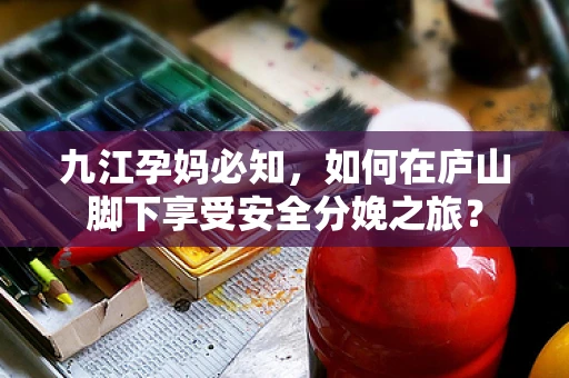 九江孕妈必知，如何在庐山脚下享受安全分娩之旅？