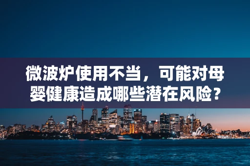 微波炉使用不当，可能对母婴健康造成哪些潜在风险？