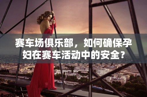 赛车场俱乐部，如何确保孕妇在赛车活动中的安全？