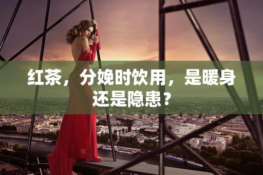 红茶，分娩时饮用，是暖身还是隐患？