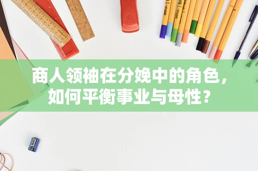 商人领袖在分娩中的角色，如何平衡事业与母性？