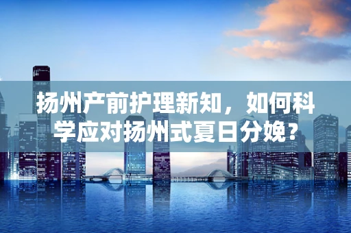 扬州产前护理新知，如何科学应对扬州式夏日分娩？