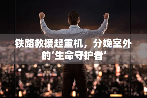 铁路救援起重机，分娩室外的‘生命守护者’