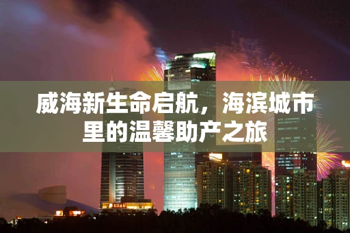 威海新生命启航，海滨城市里的温馨助产之旅