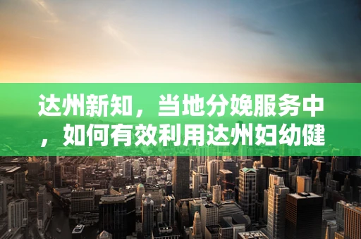 达州新知，当地分娩服务中，如何有效利用达州妇幼健康信息平台提升母婴安全？