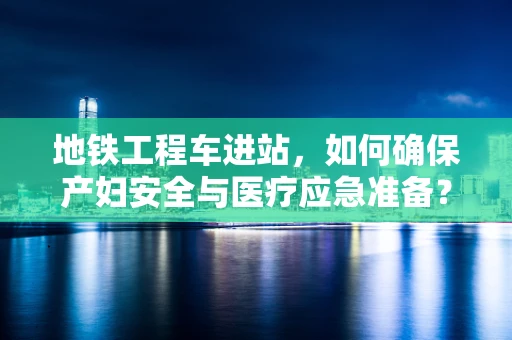 地铁工程车进站，如何确保产妇安全与医疗应急准备？
