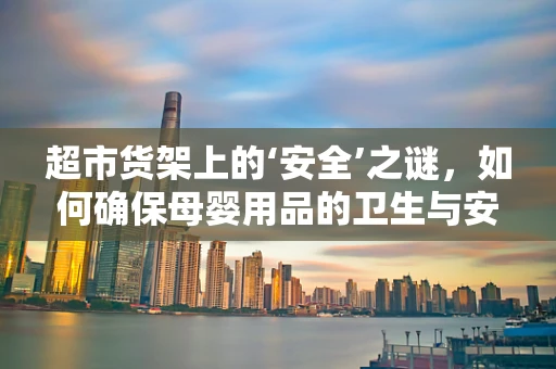 超市货架上的‘安全’之谜，如何确保母婴用品的卫生与安全？