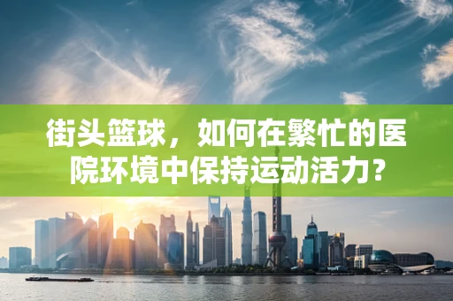 街头篮球，如何在繁忙的医院环境中保持运动活力？