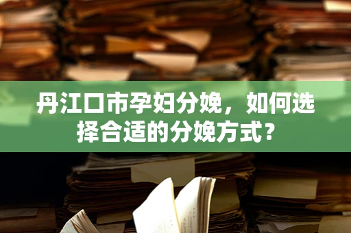 丹江口市孕妇分娩，如何选择合适的分娩方式？