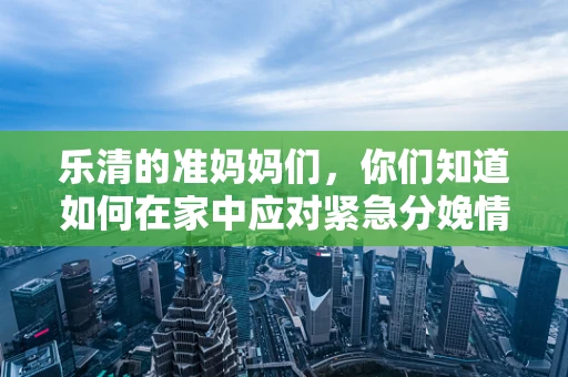 乐清的准妈妈们，你们知道如何在家中应对紧急分娩情况吗？
