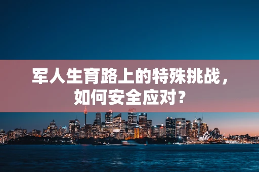 军人生育路上的特殊挑战，如何安全应对？