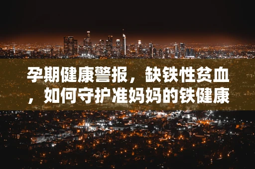 孕期健康警报，缺铁性贫血，如何守护准妈妈的铁健康？